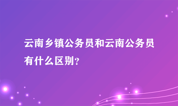 云南乡镇公务员和云南公务员有什么区别？