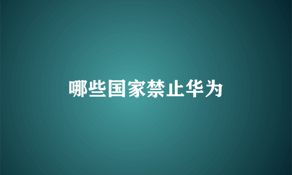 哪些国家禁止华为