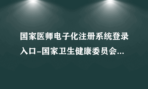 国家医师电子化注册系统登录入口-国家卫生健康委员会电子化注册信息系统