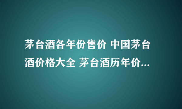 茅台酒各年份售价 中国茅台酒价格大全 茅台酒历年价格一览表