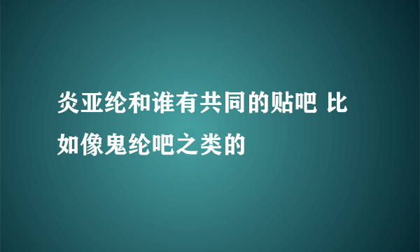 炎亚纶和谁有共同的贴吧 比如像鬼纶吧之类的