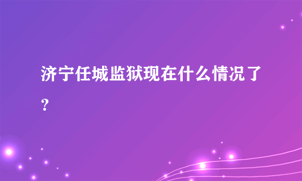济宁任城监狱现在什么情况了？