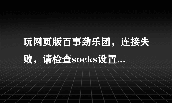 玩网页版百事劲乐团，连接失败，请检查socks设置，怎么回事？？？