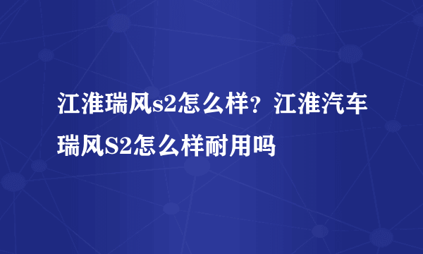 江淮瑞风s2怎么样？江淮汽车瑞风S2怎么样耐用吗