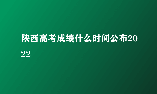 陕西高考成绩什么时间公布2022