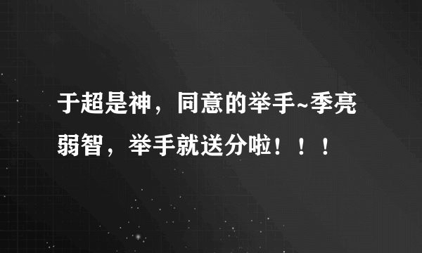 于超是神，同意的举手~季亮弱智，举手就送分啦！！！
