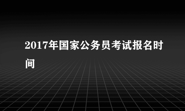 2017年国家公务员考试报名时间