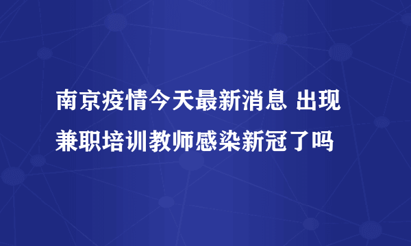 南京疫情今天最新消息 出现兼职培训教师感染新冠了吗