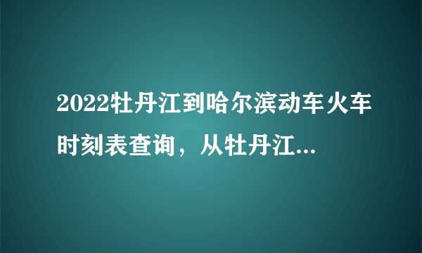 2022牡丹江到哈尔滨动车火车时刻表查询，从牡丹江到哈尔滨高铁火车最新消息