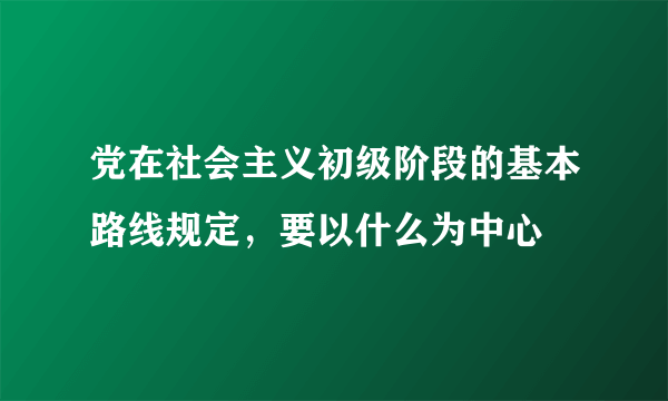 党在社会主义初级阶段的基本路线规定，要以什么为中心