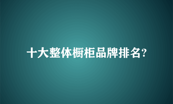 十大整体橱柜品牌排名?