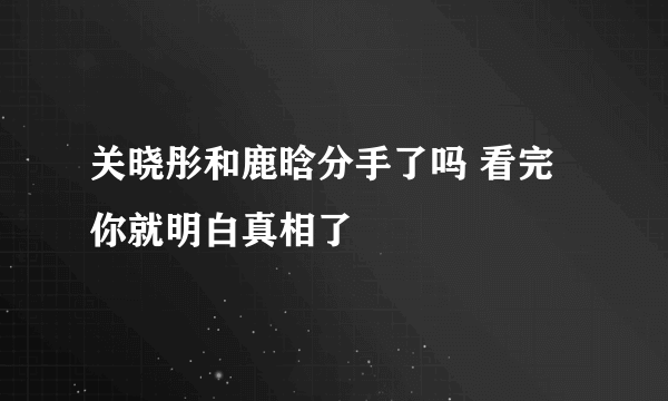 关晓彤和鹿晗分手了吗 看完你就明白真相了