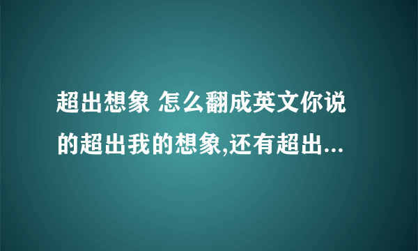 超出想象 怎么翻成英文你说的超出我的想象,还有超出我的理解范围这两个怎么翻译啊beyond my imagination