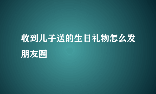 收到儿子送的生日礼物怎么发朋友圈