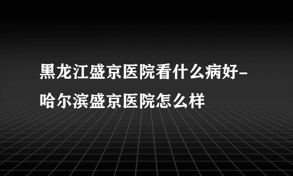 黑龙江盛京医院看什么病好-哈尔滨盛京医院怎么样