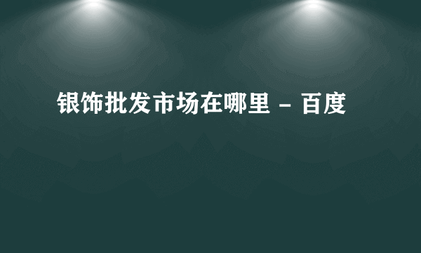 银饰批发市场在哪里 - 百度