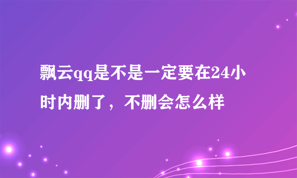 飘云qq是不是一定要在24小时内删了，不删会怎么样