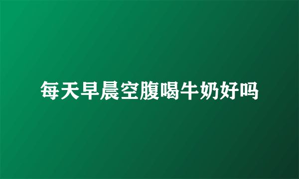 每天早晨空腹喝牛奶好吗