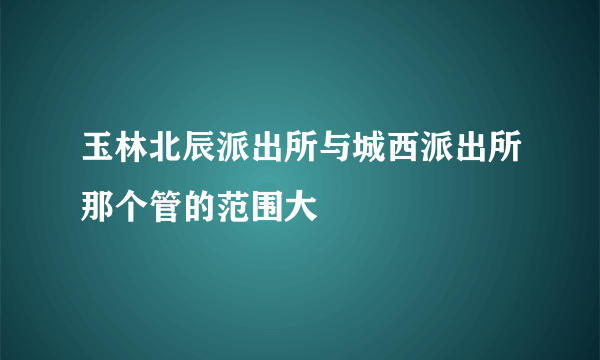 玉林北辰派出所与城西派出所那个管的范围大