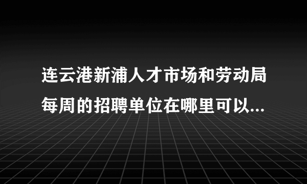 连云港新浦人才市场和劳动局每周的招聘单位在哪里可以查到啊？