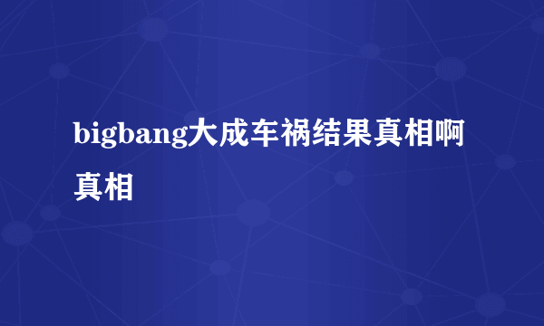 bigbang大成车祸结果真相啊真相