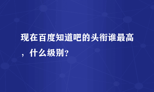 现在百度知道吧的头衔谁最高，什么级别？