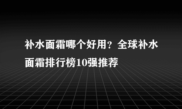 补水面霜哪个好用？全球补水面霜排行榜10强推荐