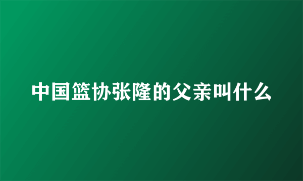 中国篮协张隆的父亲叫什么