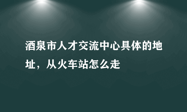 酒泉市人才交流中心具体的地址，从火车站怎么走