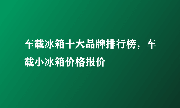 车载冰箱十大品牌排行榜，车载小冰箱价格报价