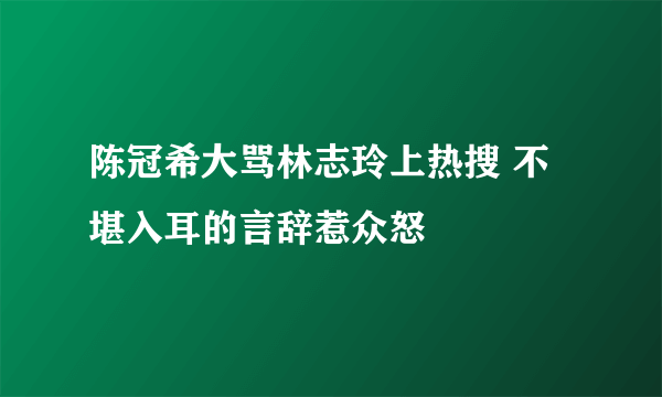 陈冠希大骂林志玲上热搜 不堪入耳的言辞惹众怒