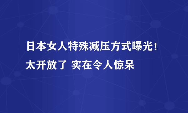 日本女人特殊减压方式曝光！太开放了 实在令人惊呆