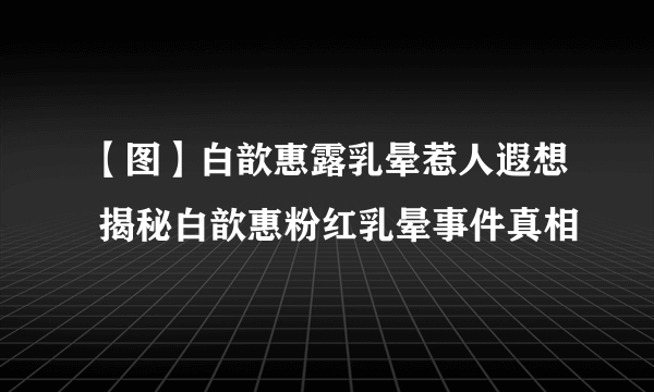 【图】白歆惠露乳晕惹人遐想 揭秘白歆惠粉红乳晕事件真相