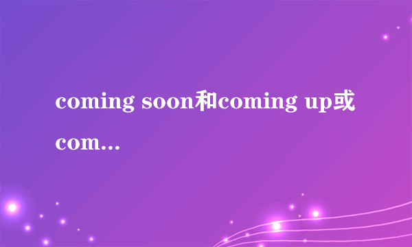 coming soon和coming up或come soon和come up的区别与选择？