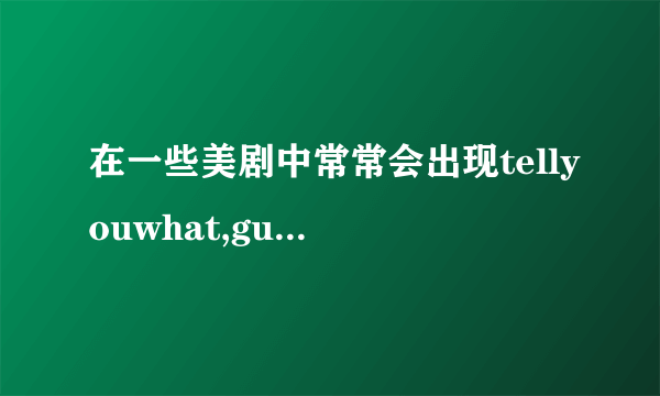 在一些美剧中常常会出现tellyouwhat,guesswhat,youknowwhat..这些短语分别是什么意思,怎么情况下