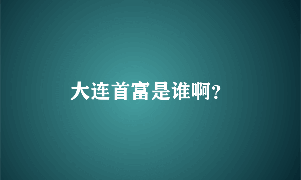 大连首富是谁啊？