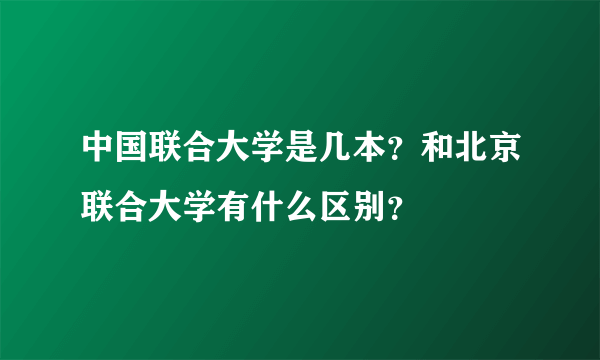 中国联合大学是几本？和北京联合大学有什么区别？
