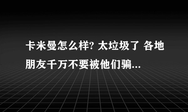 卡米曼怎么样? 太垃圾了 各地朋友千万不要被他们骗了 我就是受害人