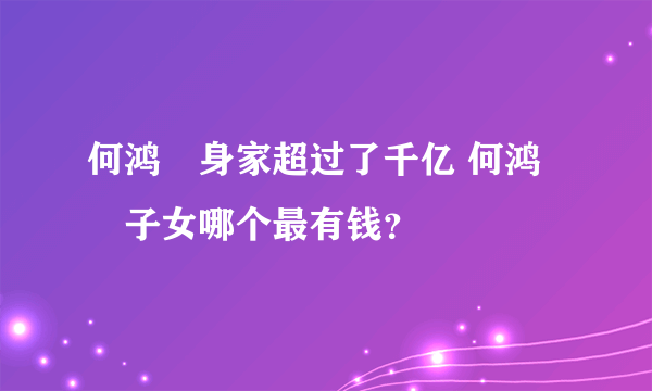 何鸿燊身家超过了千亿 何鸿燊子女哪个最有钱？