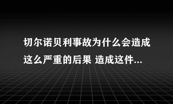 切尔诺贝利事故为什么会造成这么严重的后果 造成这件事的原因和什么有关