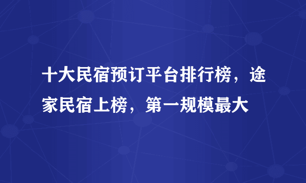 十大民宿预订平台排行榜，途家民宿上榜，第一规模最大
