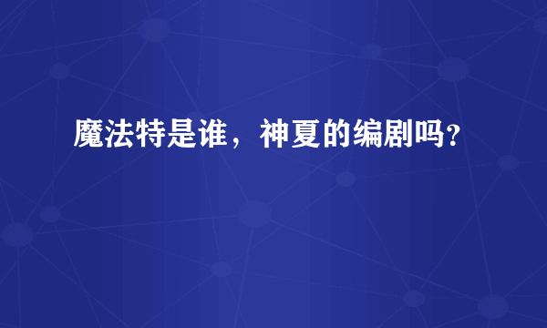 魔法特是谁，神夏的编剧吗？