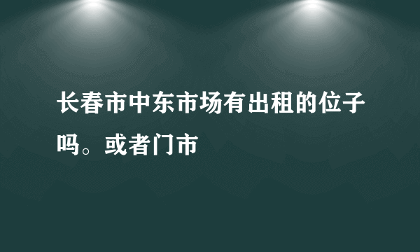 长春市中东市场有出租的位子吗。或者门市