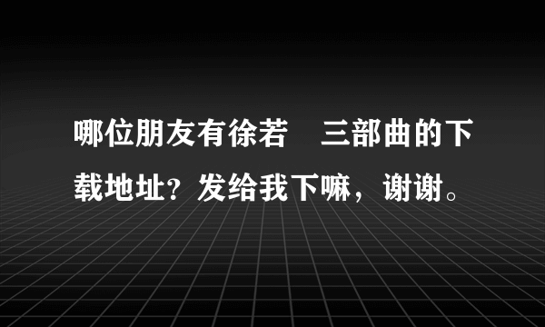 哪位朋友有徐若瑄三部曲的下载地址？发给我下嘛，谢谢。