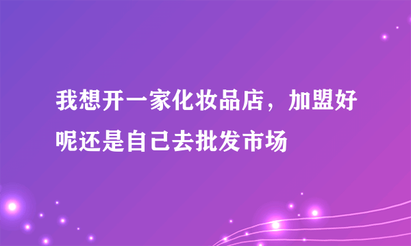 我想开一家化妆品店，加盟好呢还是自己去批发市场