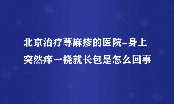北京治疗荨麻疹的医院-身上突然痒一挠就长包是怎么回事