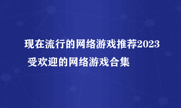 现在流行的网络游戏推荐2023 受欢迎的网络游戏合集