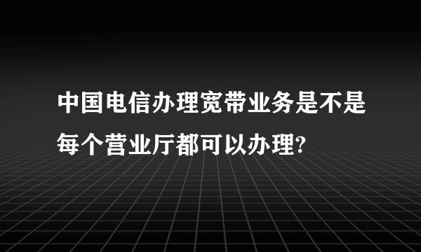 中国电信办理宽带业务是不是每个营业厅都可以办理?