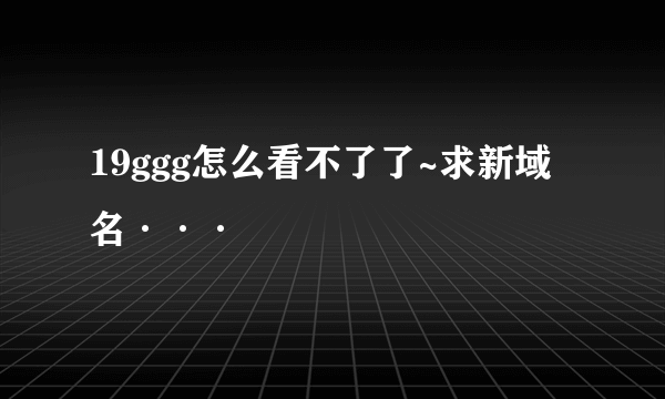 19ggg怎么看不了了~求新域名···