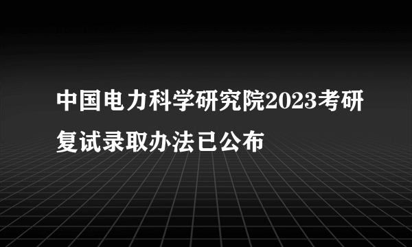 中国电力科学研究院2023考研复试录取办法已公布